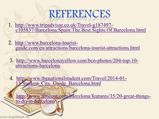 1. http://www.tripadvisor.co.uk/Travel-g187497-
c105837/Barcelona:Spain:The.Best.Sights.Of.Barcelona.html
2. http://www.barcelona-tourist-
guide.com/en/attractions/barcelona-tourist-attractions.html

3. http://www.barcelonayellow.com/bcn-photos/204-top-10-
attractions-barcelona
4. http://www.thenationalstudent.com/Travel/2014-01-
13/Student_City_Guide_Barcelona.html
5. http://www.timeout.com/barcelona/features/35/20-great-things-
to-do-in-barcelona
 