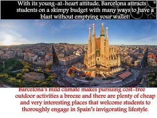 With its young-at-heart attitude, Barcelona attracts
students on a skimpy budget with many ways to have a
blast without emptying your wallet!
Barcelona’s mild climate makes pursuing cost-free
outdoor activities a breeze and there are plenty of cheap
and very interesting places that welcome students to
thoroughly engage in Spain’s invigorating lifestyle.
 