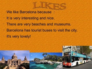 We like Barcelona because :
•
It is very interesting and nice.
•
There are very beaches and museums.
•
Barcelona has tourist buses to visit the city.
•
It's very lovely!
 