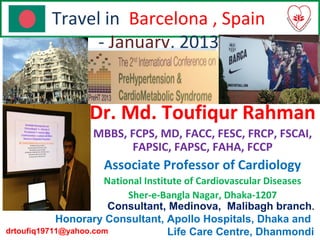 Travel in Barcelona , Spain
- January, 2013
Dr. Md. Toufiqur Rahman
MBBS, FCPS, MD, FACC, FESC, FRCP, FSCAI,
FAPSIC, FAPSC, FAHA, FCCP
Associate Professor of Cardiology
National Institute of Cardiovascular Diseases
Sher-e-Bangla Nagar, Dhaka-1207
Consultant, Medinova, Malibagh branch.
Honorary Consultant, Apollo Hospitals, Dhaka and
Life Care Centre, Dhanmondidrtoufiq19711@yahoo.com
 