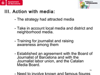 16
III. Action with media:
- The strategy had attracted media
- Take in account local media and district and
neighborhood ...