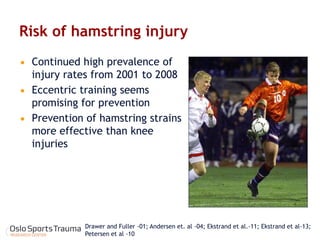 Risk of hamstring injury 
Continued high prevalence of injury rates from 2001 to 2008 
Eccentric training seems promising for prevention 
Prevention of hamstring strains more effective than knee injuries 
Drawer and Fuller -01; Andersen et. al -04; Ekstrand et al.-11; Ekstrand et al-13; Petersen et al -10  