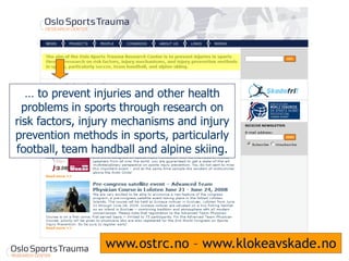 www.ostrc.no – www.klokeavskade.no 
… to prevent injuries and other health problems in sports through research on risk factors, injury mechanisms and injury prevention methods in sports, particularly football, team handball and alpine skiing. 
 