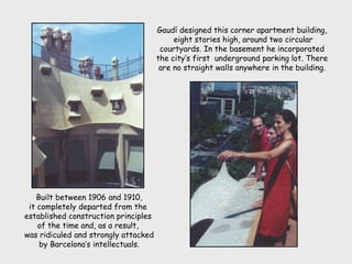 Built between 1906 and 1910,
it completely departed from the
established construction principles
of the time and, as a result,
was ridiculed and strongly attacked
by Barcelona’s intellectuals.
Gaudí designed this corner apartment building,
eight stories high, around two circular
courtyards. In the basement he incorporated
the city’s first underground parking lot. There
are no straight walls anywhere in the building.
 