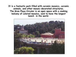 It is a fantastic park filled with ceramic mosaics, ceramic
animals, and other mosaic-decorated structures.
The Gran Plaça Circular is an open space with a snaking
balcony of colored mosaics, said to have the longest
bench in the world.
 
