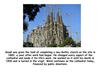 Gaudí was given the task of completing a neo-Gothic church on the site in
1883, a year after work had begun. He changed every aspect of the
cathedral and made it his life’s work. He worked on it until his death in
1926 and is buried in the crypt. Work continues on the cathedral today,
financed by public donations.
 