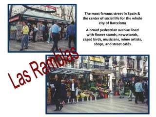 The most famous street in Spain &
the center of social life for the whole
city of Barcelona
A broad pedestrian avenue lined
with flower stands, newsstands,
caged birds, musicians, mime artists,
shops, and street cafés
 