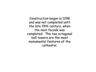 Construction began in 1298
and was not completed until
the late 19th century, when
the main facade was
completed. The two octagonal
bell towers are the most
monumental features of the
cathedral.
 
