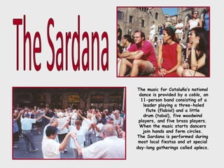 The music for Cataluña’s national
dance is provided by a cobla, an
11-person band consisting of a
leader playing a three-holed
flute (flabiol) and a little
drum (tabal), five woodwind
players, and five brass players.
When the music starts dancers
join hands and form circles.
The Sardana is performed during
most local fiestas and at special
day-long gatherings called aplecs.
 