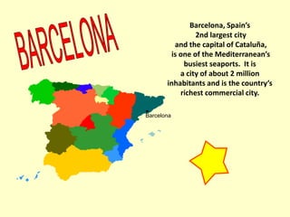 Barcelona, Spain’s
2nd largest city
and the capital of Cataluña,
is one of the Mediterranean’s
busiest seaports. It is
a city of about 2 million
inhabitants and is the country’s
richest commercial city.
Barcelona
•
 