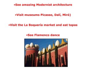•See amazing Modernist architecture
•Visit museums Picasso, Dalí, Miró)
•Visit the La Boquería market and eat tapas
•See Flamenco dance
 