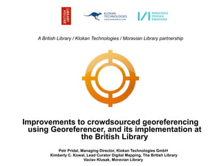 A British Library / Klokan Technologies / Moravian Library partnership




Improvements to crowdsourced georeferencing
 using Georeferencer, and its implementation at
              the British Library
            Petr Pridal, Managing Director, Klokan Technologies GmbH
         Kimberly C. Kowal, Lead Curator Digital Mapping, The British Library
                          Vaclav Klusak, Moravian Library
 