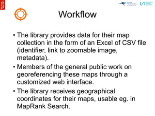 Workflow

• The library provides data for their map
  collection in the form of an Excel of CSV file
  (identifier, link to zoomable image,
  metadata).
• Members of the general public work on
  georeferencing these maps through a
  customized web interface.
• The library receives geographical
  coordinates for their maps, usable eg. in
  MapRank Search.
 