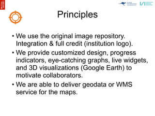 Principles

• We use the original image repository.
  Integration & full credit (institution logo).
• We provide customized design, progress
  indicators, eye-catching graphs, live widgets,
  and 3D visualizations (Google Earth) to
  motivate collaborators.
• We are able to deliver geodata or WMS
  service for the maps.
 