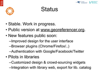 Status

• Stable. Work in progress.
• Public version at www.georeferencer.org.
• New features public soon:
  –Improved design for the user interface
  –Browser plugins (Chrome/Firefox/..)
  –Authentication with Google/Facebook/Twitter
• Pilots in libraries
  –Customized design & crowd-sourcing widgets
  –Integration with library web, export for lib. catalog
 