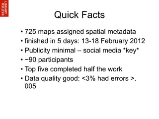 Quick Facts
• 725 maps assigned spatial metadata
• finished in 5 days: 13-18 February 2012
• Publicity minimal – social media *key*
• ~90 participants
• Top five completed half the work
• Data quality good: <3% had errors >.
  005
 