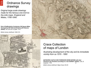 Ordnance Survey
          drawings
Original large-scale drawings
made for the famous one-inch-to-
the-mile maps. England and
Wales, 1780-1840.



Part of Staffordshire Containing 100 Square Miles
Surveyed by Mr Field and Drawn by Mr Stevens
(detail). Pen and ink on paper. 1817.

British Library shelfmark: OSD 210.




                                                    Crace Collection
                                                    of maps of London
                                                    Illustrating development of the city and its immediate
                                                    vicinity from ca 1570 - 1860

                                                    BAYNARDS CASTLE AND FARINGDON WARD WITHIN with their
                                                    Divisions into Parishes according to a new SURVEY. (detail). Cole, B.
                                                    engraver. 1754.                                     7
                                                    British Library shelfmark: Maps Crace VIII.25
 