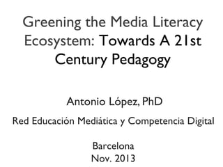 Greening the Media Literacy
Ecosystem: Towards A 21st
Century Pedagogy

	

Antonio López, PhD	


	

Red Educación Mediática y Competencia Digital	

	

Barcelona	

Nov. 2013	


 