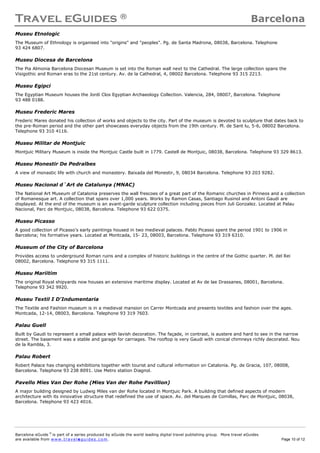 Travel eGuides ® Barcelona
Barcelona eGuide ©
is part of a series produced by eGuide the world leading digital travel publishing group. More travel eGuides
are available from www. tra ve le gu ide s. c o m. Page 10 of 12
Museu Etnologic
The Museum of Ethnology is organised into "origins" and "peoples". Pg. de Santa Madrona, 08038, Barcelona. Telephone
93 424 6807.
Museu Diocesa de Barcelona
The Pia Almonia Barcelona Diocesan Museum is set into the Roman wall next to the Cathedral. The large collection spans the
Visigothic and Roman eras to the 21st century. Av. de la Cathedral, 4, 08002 Barcelona. Telephone 93 315 2213.
Museu Egipci
The Egyptian Museum houses the Jordi Clos Egyptian Archaeology Collection. Valencia, 284, 08007, Barcelona. Telephone
93 488 0188.
Museu Frederic Mares
Frederic Mares donated his collection of works and objects to the city. Part of the museum is devoted to sculpture that dates back to
the pre-Roman period and the other part showcases everyday objects from the 19th century. Pl. de Sant lu, 5-6, 08002 Barcelona.
Telephone 93 310 4116.
Museu Militar de Montjuic
Montjuic Military Museum is inside the Montjuic Castle built in 1779. Castell de Montjuic, 08038, Barcelona. Telephone 93 329 8613.
Museu Monestir De Pedralbes
A view of monastic life with church and monastery. Baixada del Monestir, 9, 08034 Barcelona. Telephone 93 203 9282.
Museu Nacional d´Art de Catalunya (MNAC)
The National Art Museum of Catalonia preserves the wall frescoes of a great part of the Romanic churches in Pirineos and a collection
of Romanesque art. A collection that spans over 1,000 years. Works by Ramon Casas, Santiago Rusinol and Antoni Gaudi are
displayed. At the end of the museum is an avant-garde sculpture collection including pieces from Juli Gonzalez. Located at Palau
Nacional, Parc de Montjuic, 08038, Barcelona. Telephone 93 622 0375.
Museu Picasso
A good collection of Picasso's early paintings housed in two medieval palaces. Pablo Picasso spent the period 1901 to 1906 in
Barcelona; his formative years. Located at Montcada, 15- 23, 08003, Barcelona. Telephone 93 319 6310.
Museum of the City of Barcelona
Provides access to underground Roman ruins and a complex of historic buildings in the centre of the Gothic quarter. Pl. del Rei
08002, Barcelona. Telephone 93 315 1111.
Museu Mariitim
The original Royal shipyards now houses an extensive maritime display. Located at Av de lae Drassanes, 08001, Barcelona.
Telephone 93 342 9920.
Museu Textil I D'Indumentaria
The Textile and Fashion museum is in a medieval mansion on Carrer Montcada and presents textiles and fashion over the ages.
Montcada, 12-14, 08003, Barcelona. Telephone 93 319 7603.
Palau Guell
Built by Gaudi to represent a small palace with lavish decoration. The façade, in contrast, is austere and hard to see in the narrow
street. The basement was a stable and garage for carriages. The rooftop is very Gaudi with conical chimneys richly decorated. Nou
de la Rambla, 3.
Palau Robert
Robert Palace has changing exhibitions together with tourist and cultural information on Catalonia. Pg. de Gracia, 107, 08008,
Barcelona. Telephone 93 238 8091. Use Metro station Diagnol.
Pavello Mies Van Der Rohe (Mies Van der Rohe Pavillion)
A major building designed by Ludwig Miles van der Rohe located in Montjuic Park. A building that defined aspects of modern
architecture with its innovative structure that redefined the use of space. Av. del Marques de Comillas, Parc de Montjuic, 08038,
Barcelona. Telephone 93 423 4016.
 