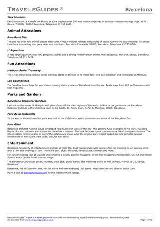 Travel eGuides ® Barcelona
Barcelona eGuide ©
is part of a series produced by eGuide the world leading digital travel publishing group. More travel eGuides
are available from www. tra ve le gu ide s. c o m. Page 11 of 12
Wax Museum
Easily found on La Rambla the Museu de Cera displays over 300 wax models displayed in various elaborate settings. Ptge. de la
Banca, 7 08002, 08002 Barcelona. Telephone 93 317 2649.
Animal Attractions
Barcelona Zoo
The zoo has over 450 animal species with some living in natural habitats with plenty of space. Others are less fortunate. To amuse
kids there is a petting zoo, pony rides and mini train. Parc de la Ciutadella, 08003, Barcelona. Telephone 93 225 6780.
L' Aquarium
A very large aquarium with fish, penguins, sharks and a strong Mediterranean theme. Moll d'Espanua, Port Vell, 08039, Barcelona.
Telephone 93 221 7474.
Fun Attractions
Harbour Aerial Tramway
The 1,450 metre long harbour aerial tramway starts on the top of 78 metre tall Torre San Sebastian and terminates at Montjuïc.
Les Golondrinas
The 'swallow boats' have for years been showing visitors views of Barcelona from the sea. Boats leave from Moll de Drassanes with
high frequency.
Parks and Gardens
Barcelona Botanical Gardens
Laid out on the slopes of Montjuïc with plants from all the main regions of the world. Linked to the gardens is the Barcelona
Botanical Institute with exhibitions open to the public. Dr. Font i Quer, 2, Par de Montjuïc, 08038, Barcelona.
Parc de la Ciutadella
To the east of the old town this park was built in the 1860s with paths, museums and home of the Barcelona Zoo.
Parc Güell
Barcelona architect Antonio Gaudi developed Parc Güell with views of the city. The gardens have examples of his work, including
flights of stairs, columns and a plaza decorated with mosaics. The pink fairytale house contains some Gaudi designed furniture. The
interpretation centre located in one of the gatehouses shows what the original park project looked like and provides general
information on Parc Güell. Park Güell, 080204 Barcelona.
Entertainment
Barcelona has plenty of entertainment and lots of night life. It all happens late with people often not meeting for an evening drink
until 11pm and finishing at 3am. There are bars, clubs, theatres, samba clubs, cinemas and more.
For concert listings look at Guia de Ocio which is a weekly paid for magazine, or the free magazines Metropolitan, Go, AB and Mondo
Sonoro which can be found in music shops.
The Barcelona Casino has poker, roulette, black jack, punto-banco, slot machines and is at Port Olimpic, Marina 19-21, 08005,
Barcelona.
Barcelona, like all Spanish cities, has an active and ever-changing club scene. Most open late and close at about 3am.
Have a look at Barcelonaeguide.com for the entertainment listings.
 