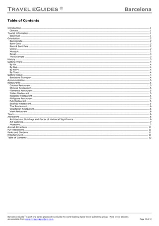 Travel eGuides ® Barcelona
Barcelona eGuide ©
is part of a series produced by eGuide the world leading digital travel publishing group. More travel eGuides
are available from www. tra ve le gu ide s. c o m. Page 12 of 12
Table of Contents
Introduction....................................................................................................................................................................... 1
Climate........................................................................................................................................................................... 1
Tourist Information............................................................................................................................................................. 1
Essentials ....................................................................................................................................................................... 1
Orientation ........................................................................................................................................................................ 2
Barceloneta..................................................................................................................................................................... 2
Barri Gotic ...................................................................................................................................................................... 2
Born & Sant Pere ............................................................................................................................................................. 2
Gracia ............................................................................................................................................................................ 2
Montjuïc ......................................................................................................................................................................... 2
Raval.............................................................................................................................................................................. 3
The Eixample .................................................................................................................................................................. 3
History .............................................................................................................................................................................. 3
Getting There..................................................................................................................................................................... 4
By Air............................................................................................................................................................................. 4
By Bus............................................................................................................................................................................ 4
By Ferry ......................................................................................................................................................................... 4
By Train.......................................................................................................................................................................... 4
Getting About..................................................................................................................................................................... 4
Barcelona Transport ......................................................................................................................................................... 4
Accommodation.................................................................................................................................................................. 5
Restaurants ....................................................................................................................................................................... 5
Catalan Restaurant .......................................................................................................................................................... 5
Chinese Restaurant .......................................................................................................................................................... 5
Flamenco Restaurant........................................................................................................................................................ 5
Italian Restaurant ............................................................................................................................................................ 5
Nepalese Restaurant ........................................................................................................................................................ 5
Philippine Restaurant........................................................................................................................................................ 5
Pub Restaurant................................................................................................................................................................ 5
Seafood Restaurant.......................................................................................................................................................... 5
Thai Restaurant ............................................................................................................................................................... 6
Vegetarian Restaurant...................................................................................................................................................... 6
View Restaurant .............................................................................................................................................................. 6
Tours ................................................................................................................................................................................ 6
Attractions......................................................................................................................................................................... 6
Architecture, Buildings and Places of Historical Significance................................................................................................... 6
Art Galleries .................................................................................................................................................................... 7
Museums ........................................................................................................................................................................ 7
Animal Attractions ............................................................................................................................................................ 11
Fun Attractions................................................................................................................................................................. 11
Parks and Gardens............................................................................................................................................................ 11
Entertainment .................................................................................................................................................................. 11
Table of Contents ............................................................................................................................................................. 12
 
