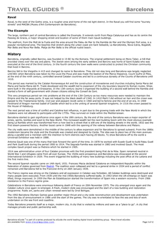 Travel eGuides ® Barcelona
Barcelona eGuide ©
is part of a series produced by eGuide the world leading digital travel publishing group. More travel eGuides
are available from www. tra ve le gu ide s. c o m. Page 3 of 12
Raval
Raval, to the west of the Gothic area, is a rougher area and home of the red light district. In the Raval you will find some "touristy
streets" and MACBA (Museu d'Art Contemporani de Barcelona).
The Eixample
The large, northern part of central Barcelona is called the Eixample. It extends north from Plaça Catalunya and has as its centre the
Passieg de Gracia, a major shopping street and location of some of them main Gaudi buildings.
The seafront, from the Moll de la Fusta and the area around the Palau de Mar to the Rambla de Mar and the Olympic Port area, is a
popular recreational area. The beaches that stretch along the urban coast are Sant Sebastià, La Barceloneta, Nova Icària, Bogatell,
Mar Bella and Nova Mar Bella. Platja de Mar Bella is the official nudist beach.
History
Barcelona, originally called Barcino, was founded in 15 BC by the Romans. The original settlement being on Mons Taber, a hill that
provided views over the sea and plains. The Jewish were among the early settlers and Barcino was home of Saint Eulalia who was
executed at the end of the third century. In the fourth century the town walls were constructed to protect the Christian community
that lived in Barcino.
Barcino fell to the Visigoths in 415 and changed its name to Barcelona. They did not stay long and Barcelona was largely neglected
until 801 when Barcelona was taken by the Louis the Pious and was made the bastion of the Marca Hispancia. Count Guifre el Pilos,
at the end of the ninth century, controlled several Catalan countries and led to a continuous dynasty of the Counts of Barcelona until
1410.
This period was marked by the Catalan Romanesque Art and the construction of monasteries and churches including Santa Maria del
Maria and Santa Maria del Pi. Trade developed and the wealth led to expansion of the city boundary beyond its Roman routes. Ships
were built in the shipyards at Drassanes. In the 13th century Jaume I organised the building of a second wall behind the Rambla and
started a form of self-government with chosen citizens sitting the Conseil de Cent.
This very prosperous period ran into problems at the end of the 13th Century as too many resources were needed to maintain the
Empire and the far away ports. It was not helped by the black death of 1340. In 1410 Marti I did without an heir and the crown was
passed to the Trastamaras family. Civil war and peasant revolt came in 1460 and led to famine and the end of an era. In 1469
Ferdinand of Aragon married Isabel of Castille which led to a the uniting of several Spanish kingdoms. In 1516 the crown passed to
the House of Habsburg.
The next period was a time of conflict and Catolina lost influence, in part due to the growing trade with the New World in which the
Catalans were not allowed to participate until the 1770s. They survived on trade within the Mediterranean.
Barcelona started to gain significance once again in the 18th century. By the end of the century Barcelona was a major exporter of
wines, spirits, textiles and wool to the New World. This increased wealth led the next building boom with the most obvious example
being La Rambla which was transformed from a river bed to a street that is still one of the leading streets in the world. 1832 saw the
first steam-powered factory. Another boost came in 1848 with the opening of the railway between Barcelona and Mataro.
The city walls were demolished in the middle of the century to allow expansion and for Barcelona to spread outward. From the 1880s
modernism became the style and the Eixample was created and designed by Cerda. The idea was to place two of the main avenues
along a parallel and a meridian with the intention to form districts each having 20 blocks. To show Barcelona off to the world a
Universal Exhibition was held in 1888.
Antonia Gaudi was one of the many that took forward the spirit of the time. In 1878 he worked with Eusebi Guell to build Palau Guell
and Park Guell built during the period 1900 to 1914. The Sagrada Família was started in 1883 and involved Gaudi. The most
complex Gaudi project was La Pedrera which he started in 1905.
1914 saw administrative union of four Catalan provinces with the first president being Prat de la Riba. Spain remained neutral in
World War I and refugees came from all over Europe. The 1920s were prosperous and Barcelona was showcased at the second
International Exhibition in 1929. This event triggered the building of many new buildings including the post office at Via Laitana and
the first metro line.
The second Spanish republic came on 14th April, 1931. Francesc Macia declared Catalonia an independent Republic within the
federation of states governed from Madrid. The coalition soon collapsed and led to a general strike in 1934 and a period of conflict
remained until Barcelona fell to the Francoist Army on 26th January 1939.
The Franco regime was strong on the Catalans and all expression in Catalan was forbidden. All Catalan buildings were destroyed and
many people were executed. From 1939 until the mid 1950s Barcelona suffered badly. In 1953 when the UN embargo on Spain was
lifted, things improved. In 1959 the Plan de Estabilizacion started the transformation of Spain into a western economy. From 1966
resistance to the Franco regime grew.
Celebrations in Barcelona were enormous following death of Franco on 20th November 1975. The city emerged once again and the
Catalan culture once again re-emerged. A fresh, modern style was encouraged and the start of a new building and restoration
programme. Public art, parks and urban renewal were led by Oriol Bohigas.
The 1992 Barcelona Olympic Games gave another major thrust and a city-wide reconstruction and development was undertaken
from the day of announcement in 1986 until the start of the games. The city was re-orientated to face the sea and lots of work
undertaken on the sea front and coastline.
Today Barcelona presents itself as a major, modern city. A city that is visited by millions and seen as a "place to go". A city that
manages private and public partnership well.
 