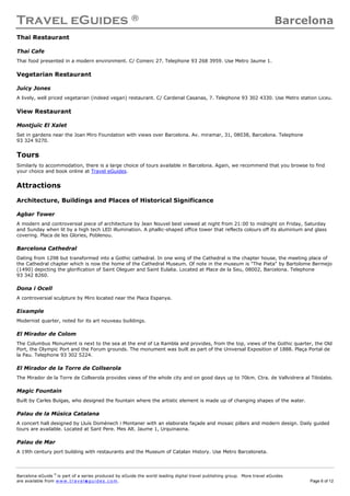 Travel eGuides ® Barcelona
Barcelona eGuide ©
is part of a series produced by eGuide the world leading digital travel publishing group. More travel eGuides
are available from www. tra ve le gu ide s. c o m. Page 6 of 12
Thai Restaurant
Thai Cafe
Thai food presented in a modern environment. C/ Comerc 27. Telephone 93 268 3959. Use Metro Jaume 1.
Vegetarian Restaurant
Juicy Jones
A lively, well priced vegetarian (indeed vegan) restaurant. C/ Cardenal Casanas, 7. Telephone 93 302 4330. Use Metro station Liceu.
View Restaurant
Montjuïc El Xalet
Set in gardens near the Joan Miro Foundation with views over Barcelona. Av. miramar, 31, 08038, Barcelona. Telephone
93 324 9270.
Tours
Similarly to accommodation, there is a large choice of tours available in Barcelona. Again, we recommend that you browse to find
your choice and book online at Travel eGuides.
Attractions
Architecture, Buildings and Places of Historical Significance
Agbar Tower
A modern and controversial piece of architecture by Jean Nouvel best viewed at night from 21:00 to midnight on Friday, Saturday
and Sunday when lit by a high tech LED illumination. A phallic-shaped office tower that reflects colours off its aluminium and glass
covering. Placa de les Glories, Poblenou.
Barcelona Cathedral
Dating from 1298 but transformed into a Gothic cathedral. In one wing of the Cathedral is the chapter house, the meeting place of
the Cathedral chapter which is now the home of the Cathedral Museum. Of note in the museum is "The Pieta" by Bartolome Bermejo
(1490) depicting the glorification of Saint Oleguer and Saint Eulalia. Located at Place de la Seu, 08002, Barcelona. Telephone
93 342 8260.
Dona i Ocell
A controversial sculpture by Miro located near the Placa Espanya.
Eixample
Modernist quarter, noted for its art nouveau buildings.
El Mirador de Colom
The Columbus Monument is next to the sea at the end of La Rambla and provides, from the top, views of the Gothic quarter, the Old
Port, the Olympic Port and the Forum grounds. The monument was built as part of the Universal Exposition of 1888. Plaça Portal de
la Pau. Telephone 93 302 5224.
El Mirador de la Torre de Collserola
The Mirador de la Torre de Collserola provides views of the whole city and on good days up to 70km. Ctra. de Vallvidrera al Tibidabo.
Magic Fountain
Built by Carles Buïgas, who designed the fountain where the artistic element is made up of changing shapes of the water.
Palau de la Música Catalana
A concert hall designed by Lluís Domènech i Montaner with an elaborate façade and mosaic pillars and modern design. Daily guided
tours are available. Located at Sant Pere. Mes Alt. Jaume 1, Urquinaona.
Palau de Mar
A 19th century port building with restaurants and the Museum of Catalan History. Use Metro Barceloneta.
 