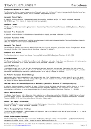 Travel eGuides ® Barcelona
Barcelona eGuide ©
is part of a series produced by eGuide the world leading digital travel publishing group. More travel eGuides
are available from www. tra ve le gu ide s. c o m. Page 8 of 12
Cosmocaixa Museu de la Ciencia
The Cosmocaixa Science Museum has a number of thematic areas with the ‘Room of Matter’, ‘Geological Wall’, ‘Flooded Forest’ and
‘Planetarium’. Teodor Roviralta, 47-51, 08022, Barcelona. Telephone 93 212 6050.
Fundació Antoni Tàpies
A collection of works by Antoni Tàpies with a number of changing of exhibitions. Arago, 255, 08007, Barcelona. Telephone
93 487 0315. Use Metro Passeig de Gracia. Admission charges apply.
Fundació Cuixart
The Cuixart Foundation operate this gallery to show the creativity of the artist. Placeta Montacada, 7, 08003, Barcelona. Telephone
93 319 1947.
Fundació Foto Colectania
A collection of works by over 45 photographers. Julian Romea, 6, 08006, Barcelona. Telephone 93 217 1626.
Fundació Francisco Godia
The Francisco Goidia is a collection of medieval art, ceramics and modern paintings assembled by Francisco Goida Sales. Valencia,
284, pral, 08007, Barcelona. Telephone 93 272 3180.
Fundació Fran Daurel
The Fran Daurel collection is a collection of Catalan art with works by Dali, Perejaume, Cuixart and Picasso amongst others. Av del
Marques de Comillas, Poble Espanyol, 08038, Barcelona. Telephone 93 423 4172.
Fundació Joan Brossa
The foundation the work of poet Joan Brossa. Provenca, 318, Baixos, 08037, Barcelona. Telephone 93 467 6952.
Galeria Olimpica
The Olympic Gallery relives the 1992 Olympic Games held in Barcelona with audio-visual shows and objects used during the opening
and closing ceremonies. Estadi Olimpic, Pg Olimpic, 08038 Barcelona. Telephone 93 426 0660.
Joan Miró Museum
This museum is dedicated to Joan Miró with his numerous paintings, sculptures and sketches. The building is located in Montjuïc
Park and designed by Josep lluis Sert. The museum often has other temporary exhibitions devoted to contemporary art. Located at
Av Miramar, Parc de Montjuic, Barcelona. Telephone 93 443 9470. Use the Funicular de Montjuic.
La Pedrera - Fundació Caixa Catalunya
La Pedrera is one of Gaudi's masterpieces built between 1905 and 1910. The interior gives a picture of the life of the Milà family.
Characterised by the strange undulating rooftop and wrought ironwork. Inside is an exhibition of Gaudi's work. Passeig de Gracia,
92, 08008, Barcelona. Telephone 93 484 5530.
MACBA - Museu d'Art Contemporània de Barcelona (Barcelona Museum of Contemporary Art)
A collection of contemporary art going back 50 years. Exhibitions change during the year. A modern building designed by Richard
Meier that contrast with the surrounding traditional buildings in the centre of Barcelona. The forecourts are well used by
skateboarders and features on numerous skateboard films. Pl. dels Angels, 1 08001, Barcelona. Telephone 93 412 0810.
Museu Barbier-Mueller
The Barbier-Muller Museum of Pre-Columbian Art is dedicated to pre-Columbian works from 1500 BC to the 16th Century. A good
collection of early American cultures housed in a Gothic mansion. Exhibits include sculptures, ceramics, tapestries and silverware.
Telephone 93 310 4516. Use Metro station Jaume. Admission charges apply.
Museu Casa Taller Durancamps
Learn about Rafael Durancamps, view his drawings and paintings and observe some of his personal objects in this museum. Av.
Diagnol, 407 entry, 1a, 08008, Barcelona. Telephone 93 415 3911.
Museu D'Arqueologia de Catalunya
The Museum of Archaeology of Catalonia travels from prehistoric man to the medieval times. Pg. de Santa Madrona, 39 - 41, 08038,
Barcelona. Telephone 93 424 6577.
Museu de Carrossess Funebres
The Funeral Carriage Museum is in the basement of the Barcelona Municipal Funeral Services and has a good collection of funeral
carriages and hearses. Sancho d'Avila, 2 08018, Barcelona. Telephone 93 484 1700.
 