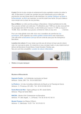 À pied: De loin la plus simple et certainement la plus agréable manière de visiter la
ville. Et Barcelone s’y prête: les quartiers les plus intéressants sont en effet très
proches les uns des autres dans la ville historique: du quartier Gothique au Raval à
la Barceloneta, au Born par exemple, la marche à pied sera facile. De quoi d’ailleurs
vous remplir une ou deux de vos journées..
Bus et Métro: Le métro est très pratique à Barcelone, il désert parfaitement la ville.
Vous pouvez acheter une carte pour 10 utilisations pour 7.85€ qui en plus vous permet
de passages dans les 90 minutes, ou des tickets pour 2 jours à 11.20€ ou 3 jours à
15,90€. Avec ces billets vous pouvez combiner le métro, le bus et le « tranvia».
Pour une visite globale de la ville nous vous conseillons de prendre les bus
touristiques. Enfin regardez nos visites guidées de Barcelone avec traducteurs.
Très utile enfin la Barcelona Card qui est une sorte de pass pour les transports à
Barcelone.
Location de voiture: Si vous restez que très peu de temps ne louer pas de voiture
cela n’en vaut pas la peine. En revanche si vous comptez rouler un peu notamment en
dehors de Barcelone (Costa Brava, Costa Dorada) n’hésitez pas..
Nos prix sont très compétitifs: Location de voiture à Barcelone
 Visites à ne pas manquer
Musées et Monuments
Sagrada Familia : La Cathédrale inachevée de Gaudi
Adresse : Sicilia, 286 / Tel : 00 34 932073031
La Pedrera – Un des merveilleux bâtiments de Gaudi sur le Passeig de Gracia
Adresse : C. Provença, 261-265. / Tel : 00 34 93 484 59 00
Santa Maria del Mar : Eglise gothique du XIV siécle Gothic
Adresse : Plaça de Santa Maria
MACBA : Musée d'Art Contenporain de Barcelone
Adresse : Pl. dels Angels, 1. ( el Raval) / Tel :00 34 93 412 08 10
Musée Picasso (La Ribera, El Born)
Adresse : C. Montcada, 15-23 / Tel : 93 319 63 10
 