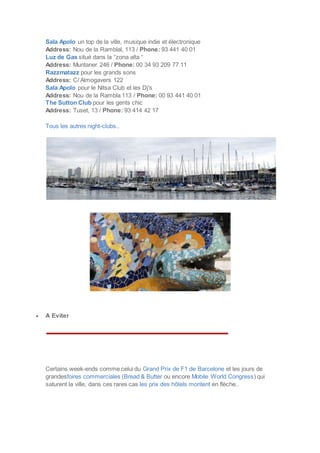 Sala Apolo un top de la ville, musique indie et électronique
Address: Nou de la Ramblal, 113 / Phone: 93 441 40 01
Luz de Gas situé dans la “zona alta “
Address: Muntaner 246 / Phone: 00 34 93 209 77 11
Razzmatazz pour les grands sons
Address: C/ Almogavers 122
Sala Apolo pour le Nitsa Club et les Dj's
Address: Nou de la Rambla 113 / Phone: 00 93 441 40 01
The Sutton Club pour les gents chic
Address: Tuset, 13 / Phone: 93 414 42 17
Tous les autres night-clubs..
 A Eviter
Certains week-ends comme celui du Grand Prix de F1 de Barcelone et les jours de
grandesfoires commerciales (Bread & Butter ou encore Mobile World Congress) qui
saturent la ville, dans ces rares cas les prix des hôtels montent en flèche..
 