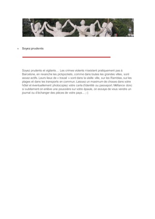  Soyez prudents
Soyez prudents et vigilants… Les crimes violents n’existent pratiquement pas à
Barcelone, en revanche les pickpockets, comme dans toutes les grandes villes, sont
assez actifs. Leurs lieux de « travail » sont dans la vieille ville, sur les Ramblas, sur les
plages et dans les transports en commun. Laissez un maximum de choses dans votre
hôtel et éventuellement photocopiez votre carte d’identité ou passeport. Méfiance donc
si subitement on enlève une poussière sur votre épaule, on essaye de vous vendre un
journal ou d’échanger des pièces de votre pays... ;-)
 