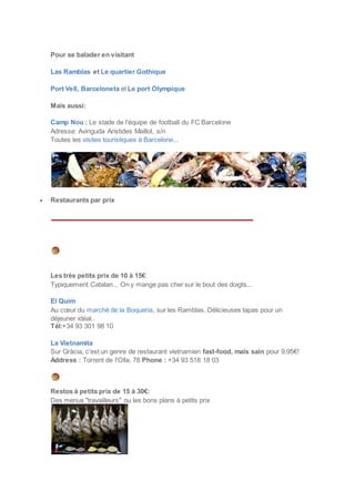 Pour se balader en visitant
Las Ramblas et Le quartier Gothique
Port Vell, Barceloneta et Le port Olympique
Mais aussi:
Camp Nou : Le stade de l'équipe de football du FC Barcelone
Adresse: Avinguda Aristides Maillol, s/n
Toutes les visites touristiques à Barcelone...
 Restaurants par prix
Les très petits prix de 10 à 15€:
Typiquement Catalan... On y mange pas cher sur le bout des doigts...
El Quim
Au cœur du marché de la Boqueria, sur les Ramblas. Délicieuses tapas pour un
déjeuner idéal..
Tél:+34 93 301 98 10
La Vietnamita
Sur Gràcia, c'est un genre de restaurant vietnamien fast-food, mais sain pour 9,95€!
Address : Torrent de l'Olla, 78 Phone : +34 93 518 18 03
Restos à petits prix de 15 à 30€:
Des menus "travailleurs" ou les bons plans à petits prix
 