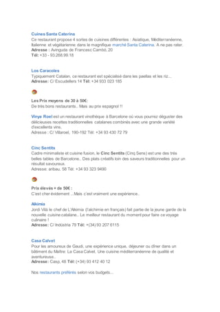 Cuines Santa Caterina
Ce restaurant propose 4 sortes de cuisines différentes : Asiatique, Méditerranéenne,
Italienne et végétarienne dans le magnifique marché Santa Caterina. A ne pas rater.
Adresse : Avinguda de Francesc Cambó, 20
Tél: +33 - 93.268.99.18
Los Caracoles
Typiquement Catalan, ce restaurant est spécialisé dans les paellas et les riz...
Adresse: C/ Escudellers 14 Tél: +34 933 023 185
Les Prix moyens de 30 à 50€:
De très bons restaurants.. Mais au prix espagnol !!
Vinya Roel est un restaurant vinothèque à Barcelone où vous pourrez déguster des
délicieuses recettes traditionnelles catalanes combinés avec une grande variété
d'excellents vins.
Adresse : C/ Villaroel, 190-192 Tél: +34 93 430 72 79
Cinc Sentits
Cadre minimaliste et cuisine fusion, le Cinc Sentits (Cinq Sens) est une des très
belles tables de Barcelone.. Des plats créatifs loin des saveurs traditionnelles pour un
résultat savoureux.
Adresse: aribau, 58 Tél: +34 93 323 9490
Prix élevés + de 50€ :
C’est cher évidement ...Mais c’est vraiment une expérience..
Alkimia
Jordi Vilà le chef de L’Alkimia (l’alchimie en français) fait partie de la jeune garde de la
nouvelle cuisine catalane.. Le meilleur restaurant du moment pour faire ce voyage
culinaire !
Adresse: C/ Indústria 79 Tél: +(34) 93 207 6115
Casa Calvet
Pour les amoureux de Gaudi, une expérience unique, déjeuner ou dîner dans un
bâtiment du Maître: La Casa Calvet. Une cuisine méditerranéenne de qualité et
aventureuse..
Adresse: Casp, 48 Tél: (+34) 93 412 40 12
Nos restaurants préférés selon vos budgets...
 