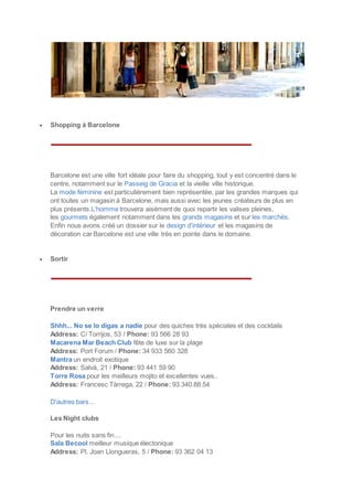  Shopping à Barcelone
Barcelone est une ville fort idéale pour faire du shopping, tout y est concentré dans le
centre, notamment sur le Passeig de Gracia et la vieille ville historique.
La mode féminine est particulièrement bien représentée, par les grandes marques qui
ont toutes un magasin à Barcelone, mais aussi avec les jeunes créateurs de plus en
plus présents.L’homme trouvera aisément de quoi repartir les valises pleines,
les gourmets également notamment dans les grands magasins et sur les marchés.
Enfin nous avons créé un dossier sur le design d’intérieur et les magasins de
décoration car Barcelone est une ville très en pointe dans le domaine.
 Sortir
Prendre un verre
Shhh... No se lo digas a nadie pour des quiches très spéciales et des cocktails
Address: C/ Torrijos, 53 / Phone: 93 566 28 93
Macarena Mar Beach Club fête de luxe sur la plage
Address: Port Forum / Phone: 34 933 560 328
Mantra un endroit exotique
Address: Salvà, 21 / Phone: 93 441 59 90
Torre Rosa pour les meilleurs mojito et excellentes vues..
Address: Francesc Tàrrega, 22 / Phone: 93.340.88.54
D'autres bars...
Les Night clubs
Pour les nuits sans fin....
Sala Becool meilleur musique électonique
Address: Pl. Joan Llongueras, 5 / Phone: 93 362 04 13
 