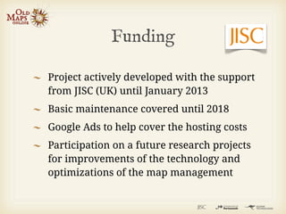 Funding

Project actively developed with the support
from JISC (UK) until January 2013
Basic maintenance covered until 2018
Google Ads to help cover the hosting costs
Participation on a future research projects
for improvements of the technology and
optimizations of the map management
 