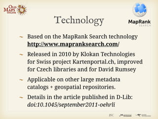 Technology
Based on the MapRank Search technology
http://www.mapranksearch.com/
Released in 2010 by Klokan Technologies
for Swiss project Kartenportal.ch, improved
for Czech libraries and for David Rumsey
Applicable on other large metadata
catalogs + geospatial repositories.
Details in the article published in D-Lib:
doi:10.1045/september2011-oehrli
 