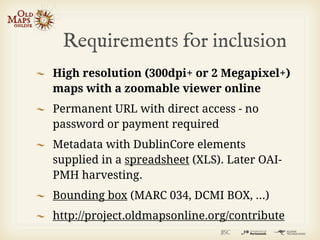 Requirements for inclusion
High resolution (300dpi+ or 2 Megapixel+)
maps with a zoomable viewer online
Permanent URL with direct access - no
password or payment required
Metadata with DublinCore elements
supplied in a spreadsheet (XLS). Later OAI-
PMH harvesting.
Bounding box (MARC 034, DCMI BOX, ...)
http://project.oldmapsonline.org/contribute
 