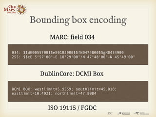 Bounding box encoding
                MARC: field 034

034: $$dE0055700$$eE0102900$$fN0474800$$gN0454900
255: $$cE 5°57'00"-E 10°29'00"/N 47°48'00"-N 45°49'00"



            DublinCore: DCMI Box

DCMI BOX: westlimit=5.9559; southlimit=45.818;
eastlimit=10.4921; northlimit=47.8084



               ISO 19115 / FGDC
 