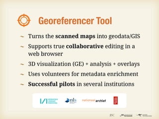 Georeferencer Tool
Turns the scanned maps into geodata/GIS
Supports true collaborative editing in a
web browser
3D visualization (GE) + analysis + overlays
Uses volunteers for metadata enrichment
Successful pilots in several institutions
 