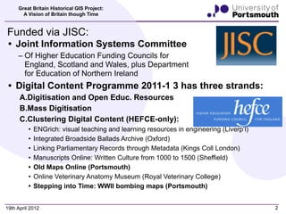 Great Britain Historical GIS Project:
       A Vision of Britain though Time


Funded via JISC:
 • Joint Information Systems Committee
     – Of Higher Education Funding Councils for
       England, Scotland and Wales, plus Department
       for Education of Northern Ireland
 • Digital Content Programme 2011-1 3 has three strands:
      A.Digitisation and Open Educ. Resources
      B.Mass Digitisation
      C.Clustering Digital Content (HEFCE-only):
          •   ENGrich: visual teaching and learning resources in engineering (Liverp’l)
          •   Integrated Broadside Ballads Archive (Oxford)
          •   Linking Parliamentary Records through Metadata (Kings Coll London)
          •   Manuscripts Online: Written Culture from 1000 to 1500 (Sheffield)
          •   Old Maps Online (Portsmouth)
          •   Online Veterinary Anatomy Museum (Royal Veterinary College)
          •   Stepping into Time: WWII bombing maps (Portsmouth)


19th April 2012                                                                           2
 
