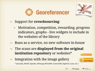 Georeferencer
Support for crowdsourcing:
    Motivation, competition, rewarding, progress
    indicators, graphs - live widgets to include in
    the websites of the library
Runs as a service, no new software in-house
The scans are displayed from the original
institution repository or websites*
Integration with the image gallery
* (Zoomify, MrSID, Djatoka, IIPImage JPEG2000, ContentDM, DigiTool, Luna, etc.)
 