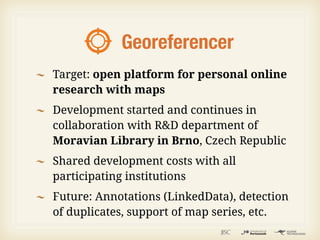Georeferencer
Target: open platform for personal online
research with maps
Development started and continues in
collaboration with R&D department of
Moravian Library in Brno, Czech Republic
Shared development costs with all
participating institutions
Future: Annotations (LinkedData), detection
of duplicates, support of map series, etc.
 