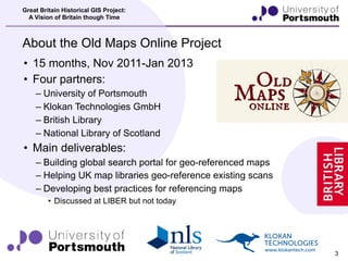 Great Britain Historical GIS Project:
       A Vision of Britain though Time



     About the Old Maps Online Project
      • 15 months, Nov 2011-Jan 2013
                             KLOKAN TECHNOLOGIES - Museo 300
      • Four partners:
                                     KLOKAN TECHNOLOGIES - Museo 500
          – University of Portsmouth
                                     KLOKAN TECHNOLOGIES - Museo 700
          – Klokan Technologies GmbH
          – British Library
          – National Library of Scotland
      • Main deliverables:
          – Building global search portal for geo-referenced maps
          – Helping UK map libraries geo-reference existing scans
          – Developing best practices for referencing maps
                  • Discussed at LIBER but not today




19th April 2012                                                        3
 