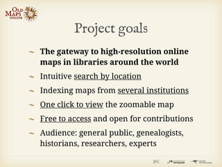 Project goals
The gateway to high-resolution online
maps in libraries around the world
Intuitive search by location
Indexing maps from several institutions
One click to view the zoomable map
Free to access and open for contributions
Audience: general public, genealogists,
historians, researchers, experts
 