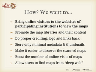 How? We want to...
Bring online visitors to the websites of
participating institutions to view the maps
Promote the map libraries and their content
Do proper crediting: logo and links back
Store only minimal metadata & thumbnails
Make it easier to discover the scanned maps
Boost the number of online visits of maps
Allow users to find maps from “deep web”
 