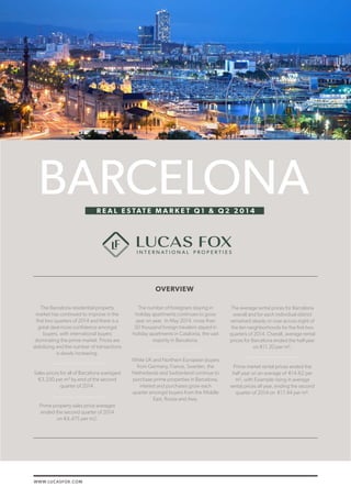 WWW.LUCASFOX.COM 
LUCAS FOX / BARCELONA REAL ESTATE MARKET Q1 & Q2 2014 1 
The Barcelona residential property 
market has continued to improve in the 
first two quarters of 2014 and there is a 
great deal more confidence amongst 
buyers, with international buyers 
dominating the prime market. Prices are 
stabilizing and the number of transactions 
is slowly increasing. 
Sales prices for all of Barcelona averaged 
€3,250 per m² by end of the second 
quarter of 2014. 
Prime property sales price averages 
ended the second quarter of 2014 
on €4,475 per m2. 
The number of foreigners staying in 
holiday apartments continues to grow 
year on year. In May 2014, more than 
50 thousand foreign travelers stayed in 
holiday apartments in Catalonia, the vast 
majority in Barcelona. 
While UK and Northern European buyers 
from Germany, France, Sweden, the 
Netherlands and Switzerland continue to 
purchase prime properties in Barcelona, 
interest and purchases grow each 
quarter amongst buyers from the Middle 
East, Russia and Asia. 
The average rental prices for Barcelona 
overall and for each individual district 
remained steady or rose across eight of 
the ten neighborhoods for the first two 
quarters of 2014. Overall, average rental 
prices for Barcelona ended the half-year 
on €11.20 per m². 
Prime market rental prices ended the 
half year on an average of €14.62 per 
m², with Eixample rising in average 
rental prices all year, ending the second 
quarter of 2014 on €17.44 per m². 
BARCELONA 
OVERVIEW 
R E A L E S TAT E M A R K E T Q 1 & Q 2 2 0 1 4 
 