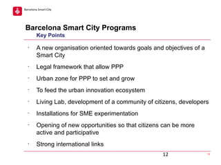 Barcelona Smart City

Barcelona Smart City Programs
Key Points
•

A new organisation oriented towards goals and objectives of a
Smart City

•

Legal framework that allow PPP

•

Urban zone for PPP to set and grow

•

To feed the urban innovation ecosystem

•

Living Lab, development of a community of citizens, developers

•

Installations for SME experimentation

•

•

Opening of new opportunities so that citizens can be more
active and participative
Strong international links
12

12

 