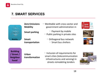 Barcelona Smart City

7. SMART SERVICES
Zero Emissions
Mobility
Smart parking
Mobility

Building
/ Street /
Neighbor
hood

Ø

Worktable with cross-sector and
government administration in
Ø

Smart
transportation

Urban
transformation

Payment by mobile
Public parking in private sites
Ø

Ø

Orthogonal bus network
Ø
Smart bus shelters

Inclusion of requirements for
smart cities (telecommunication
infrastructures and sensing) in
streets remodeling tenders

Ø

18

 