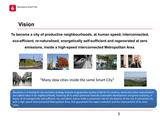 Barcelona Smart City

Vision
To become a city of productive neighbourhoods, at human speed, interconnected,
eco-efficient, re-naturalised, energetically self-sufficient and regenerated at zero
emissions, inside a high-speed interconnected Metropolitan Area.

“Many slow cities inside the same Smart City”
Barcelona is orienting its city evolution strategy towards to guarantee quality of life for its citizenry, social and urban improvement
and added value in its neighbourhoods, fostering all its urban potential towards sustainable development and green economy, in
favour of an energetically self-sufficient city and where nature holds a prominent role for the balance of the city. A connected city
with a high-speed interconnected Metropolitan Area, that guarantees the region evolution and the improvement of its inner
cities.

3

 