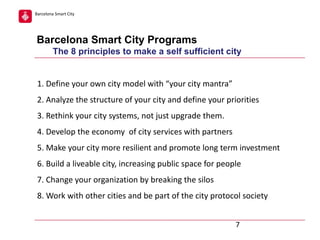 Barcelona Smart City

Barcelona Smart City Programs
The 8 principles to make a self sufficient city
1. Define your own city model with “your city mantra”
2. Analyze the structure of your city and define your priorities
3. Rethink your city systems, not just upgrade them.
4. Develop the economy of city services with partners
5. Make your city more resilient and promote long term investment
6. Build a liveable city, increasing public space for people
7. Change your organization by breaking the silos
8. Work with other cities and be part of the city protocol society
7

 